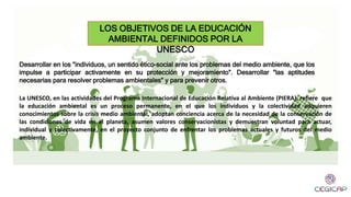 LOS OBJETIVOS DE LA EDUCACIÓN
AMBIENTAL DEFINIDOS POR LA
UNESCO
Desarrollar en los "individuos, un sentido ético-social ante los problemas del medio ambiente, que los
impulse a participar activamente en su protección y mejoramiento". Desarrollar "las aptitudes
necesarias para resolver problemas ambientales" y para prevenir otros.
La UNESCO, en las actividades del Programa Internacional de Educación Relativa al Ambiente (PIERA), refiere que
la educación ambiental es un proceso permanente, en el que los individuos y la colectividad adquieren
conocimientos sobre la crisis medio ambiental, adoptan conciencia acerca de la necesidad de la conservación de
las condiciones de vida en el planeta, asumen valores conservacionistas y demuestran voluntad para actuar,
individual y colectivamente, en el proyecto conjunto de enfrentar los problemas actuales y futuros del medio
ambiente.
 