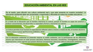 Es el medio, para difundir una cultura ambiental real y que este presente en nuestra sociedad. La
educación ambiental debe ser proyectada y organizada y difundida en todos los niveles educativos.
EDUCACIÓN AMBIENTAL EN LAS IIEE
Es a través de la Educación que el hombre interioriza la cultura, porque el hombre es capaz de construir y
producir conocimientos, de desarrollar su capacidad y formar y reorientar sus valores.
La Cultura permite al ser humano la capacidad de reflexión sobre sí mismo: a través de ella, el hombre discierne
valores y busca nuevas significaciones.(UNESCO, 2016)
Con la educación ambiental se pretende mejorar el medio ambiente, con la participación de los diferentes
actores que intervienen en todo proceso educativo, llámense docentes, estudiantes, investigadores, activistas,
organizaciones y otros agentes que poseen diversas concepciones y discursos sobre la educación ambiental.
 