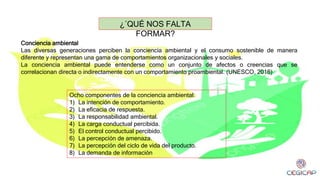 Conciencia ambiental
Las diversas generaciones perciben la conciencia ambiental y el consumo sostenible de manera
diferente y representan una gama de comportamientos organizacionales y sociales.
La conciencia ambiental puede entenderse como un conjunto de afectos o creencias que se
correlacionan directa o indirectamente con un comportamiento proambiental. (UNESCO, 2016)
¿´QUÉ NOS FALTA
FORMAR?
Ocho componentes de la conciencia ambiental:
1) La intención de comportamiento.
2) La eficacia de respuesta.
3) La responsabilidad ambiental.
4) La carga conductual percibida.
5) El control conductual percibido.
6) La percepción de amenaza.
7) La percepción del ciclo de vida del producto.
8) La demanda de información
 