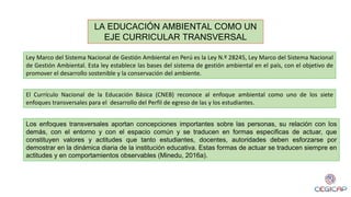LA EDUCACIÓN AMBIENTAL COMO UN
EJE CURRICULAR TRANSVERSAL
Ley Marco del Sistema Nacional de Gestión Ambiental en Perú es la Ley N.º 28245, Ley Marco del Sistema Nacional
de Gestión Ambiental. Esta ley establece las bases del sistema de gestión ambiental en el país, con el objetivo de
promover el desarrollo sostenible y la conservación del ambiente.
El Currículo Nacional de la Educación Básica (CNEB) reconoce al enfoque ambiental como uno de los siete
enfoques transversales para el desarrollo del Perfil de egreso de las y los estudiantes.
Los enfoques transversales aportan concepciones importantes sobre las personas, su relación con los
demás, con el entorno y con el espacio común y se traducen en formas especificas de actuar, que
constituyen valores y actitudes que tanto estudiantes, docentes, autoridades deben esforzarse por
demostrar en la dinámica diaria de la institución educativa. Estas formas de actuar se traducen siempre en
actitudes y en comportamientos observables (Minedu, 2016a).
 