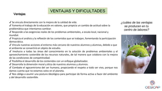 VENTAJAS Y DIFICULTADES
Ventajas
✔ Se vincula directamente con la mejora de la calidad de vida.
✔ Fomenta el trabajo de la educación en valores, que propicia un cambio de actitud sobre la
problemática que intentamos cambiar.
✔ Responde a las exigencias reales de los problemas ambientales, a escala local, nacional y
mundial.
✔ Propicia el análisis y la reflexión de los contenidos que se trabajan, fomentando la participación
democrática.
✔ Vincula nuestras acciones al entorno más cercano de nuestros alumnos y alumnas, debido a que
el ambiente se convertirá en objeto de estudio.
✔ Involucra a todas las áreas del conocimiento en la solución de problemas ambientales y el
aprovechamiento sostenible de los recursos naturales, de tal manera que colabora con la mejora
de las condiciones de competitividad.
✔ Posibilita el desarrollo de los contenidos con un enfoque globalizador.
✔ Desarrolla la dimensión moral y ética de nuestros alumnos y alumnos.
✔ Combate el egocentrismo del ser humano, propiciando el respeto a todo ser vivo, porque nos
damos cuenta que no estamos solos en el planeta.
✔ Nos obliga a asumir una postura ideológica para participar de forma activa a favor del ambiente
y del desarrollo sostenible.
¿cuáles de las ventajas
se producen en tu
centro de labores?
 