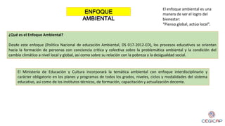 El Ministerio de Educación y Cultura incorporará la temática ambiental con enfoque interdisciplinario y
carácter obligatorio en los planes y programas de todos los grados, niveles, ciclos y modalidades del sistema
educativo, así como de los institutos técnicos, de formación, capacitación y actualización docente.
¿Qué es el Enfoque Ambiental?
Desde este enfoque (Política Nacional de educación Ambiental, DS 017-2012-ED), los procesos educativos se orientan
hacia la formación de personas con conciencia crítica y colectiva sobre la problemática ambiental y la condición del
cambio climático a nivel local y global, así como sobre su relación con la pobreza y la desigualdad social.
El enfoque ambiental es una
manera de ver el logro del
bienestar:
“Pienso global, actúo local”.
ENFOQUE
AMBIENTAL
 