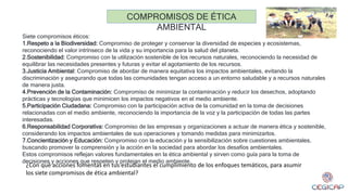 Siete compromisos éticos:
1.Respeto a la Biodiversidad: Compromiso de proteger y conservar la diversidad de especies y ecosistemas,
reconociendo el valor intrínseco de la vida y su importancia para la salud del planeta.
2.Sostenibilidad: Compromiso con la utilización sostenible de los recursos naturales, reconociendo la necesidad de
equilibrar las necesidades presentes y futuras y evitar el agotamiento de los recursos.
3.Justicia Ambiental: Compromiso de abordar de manera equitativa los impactos ambientales, evitando la
discriminación y asegurando que todas las comunidades tengan acceso a un entorno saludable y a recursos naturales
de manera justa.
4.Prevención de la Contaminación: Compromiso de minimizar la contaminación y reducir los desechos, adoptando
prácticas y tecnologías que minimicen los impactos negativos en el medio ambiente.
5.Participación Ciudadana: Compromiso con la participación activa de la comunidad en la toma de decisiones
relacionadas con el medio ambiente, reconociendo la importancia de la voz y la participación de todas las partes
interesadas.
6.Responsabilidad Corporativa: Compromiso de las empresas y organizaciones a actuar de manera ética y sostenible,
considerando los impactos ambientales de sus operaciones y tomando medidas para minimizarlos.
7.Concientización y Educación: Compromiso con la educación y la sensibilización sobre cuestiones ambientales,
buscando promover la comprensión y la acción en la sociedad para abordar los desafíos ambientales.
Estos compromisos reflejan valores fundamentales en la ética ambiental y sirven como guía para la toma de
decisiones y acciones que respeten y protejan el medio ambiente.
COMPROMISOS DE ÉTICA
AMBIENTAL
¿Con qué acciones fomentas en tus estudiantes el cumplimiento de los enfoques temáticos, para asumir
los siete compromisos de ética ambiental?
 