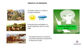 El hombre utiliza en su favor a
la propia naturaleza
OBSERVA LAS IMÁGENES
¿Cuál era su relación con su
entorno?
El hombre forma sociedades, se
vuelve sedentario, vive en un solo
lugar.
Esta etapa fomenta el crecimiento
económico sostenido y constante de
la riqueza de un país.
 