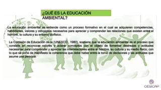 ¿QUÉ ES LA EDUCACIÓN
AMBIENTAL?
La educación ambiental se entiende como un proceso formativo en el cual se adquieren competencias,
habilidades, valores y conceptos necesarios para apreciar y comprender las relaciones que existen entre el
hombre, la cultura y su entorno biofísico.
La Comisión de Educación de la (UNESCO., 1980), sostiene que la educación ambiental es el proceso que
consiste en reconocer valores y aclarar conceptos con el objeto de fomentar destrezas y actitudes
necesarias para comprender y apreciar las interrelaciones entre el hombre, su cultura y su medio físico, con
lo que se pone de manifiesto la coherencia que debe haber entre la toma de decisiones y las actitudes que
asume una persona.
 