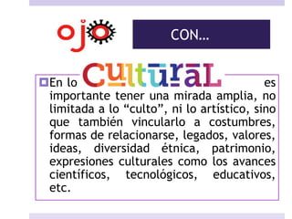 CON…
En lo es
importante tener una mirada amplia, no
limitada a lo “culto”, ni lo artístico, sino
que también vincularlo a costumbres,
formas de relacionarse, legados, valores,
ideas, diversidad étnica, patrimonio,
expresiones culturales como los avances
científicos, tecnológicos, educativos,
etc.
 