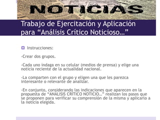 Trabajo de Ejercitación y Aplicación
para “Análisis Crítico Noticioso…”
 Instrucciones:
-Crear dos grupos.
-Cada uno indaga en su celular (medios de prensa) y elige una
noticia reciente de la actualidad nacional.
-La comparten con el grupo y eligen una que les parezca
interesante o relevante de analizar.
-En conjunto, considerando las indicaciones que aparecen en la
propuesta de “ANÁLISIS CRÍTICO NOTICIO…” realizan los pasos que
se proponen para verificar su comprensión de la misma y aplicarlo a
la noticia elegida.
 