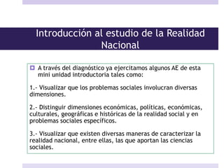 Introducción al estudio de la Realidad
Nacional
 A través del diagnóstico ya ejercitamos algunos AE de esta
mini unidad introductoria tales como:
1.- Visualizar que los problemas sociales involucran diversas
dimensiones.
2.- Distinguir dimensiones económicas, políticas, económicas,
culturales, geográficas e históricas de la realidad social y en
problemas sociales específicos.
3.- Visualizar que existen diversas maneras de caracterizar la
realidad nacional, entre ellas, las que aportan las ciencias
sociales.
 