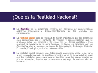 ¿Qué es la Realidad Nacional?
 La Realidad es la existencia efectiva del conjunto de características
objetivas innegables e independientemente de los sentidos; en
consecuencia.
 La realidad social, (eso la realidad de mayor importancia por ser dinámica)
está conformada por el conjunto de vínculos y concatenaciones que se
producen entre los hombres y de éstos con los demás realidades. Ésta
realidad es producto de la obra humana, en tanto, es estudiada por las
Ciencias Sociales y Humanas; destacan: la Antropología, Sociología, Historia,
Economía, Psicológica, entre las más conocidas.
 La realidad social produce una determinada conciencia social; ésta varía
según las condiciones del desarrollo económico social de la sociedad; al igual
que las realidades antes mencionadas también sufre las consecuencias de
proceso evolutivo; implica un proceso evolutivo según la accionar del ser
humano.
 