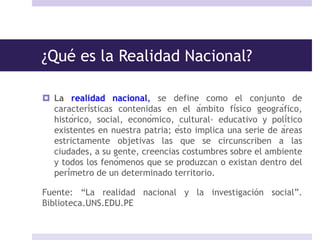¿Qué es la Realidad Nacional?
 La realidad nacional, se define como el conjunto de
características contenidas en el ámbito físico geográfico,
histórico, social, económico, cultural- educativo y político
existentes en nuestra patria; ésto implica una serie de áreas
estrictamente objetivas las que se circunscriben a las
ciudades, a su gente, creencias costumbres sobre el ambiente
y todos los fenómenos que se produzcan o existan dentro del
perímetro de un determinado territorio.
Fuente: “La realidad nacional y la investigación social”.
Biblioteca.UNS.EDU.PE
 