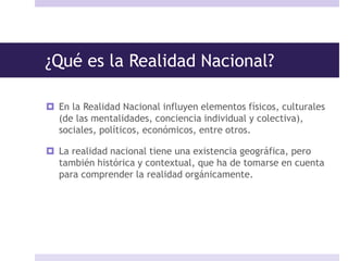 ¿Qué es la Realidad Nacional?
 En la Realidad Nacional influyen elementos físicos, culturales
(de las mentalidades, conciencia individual y colectiva),
sociales, políticos, económicos, entre otros.
 La realidad nacional tiene una existencia geográfica, pero
también histórica y contextual, que ha de tomarse en cuenta
para comprender la realidad orgánicamente.
 