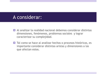 A considerar:
 Al analizar la realidad nacional debemos considerar distintas
dimensiones, fenómenos, problemas sociales y lograr
caracterizar su complejidad.
 Tal como se hace al analizar hechos o procesos históricos, es
importante considerar distintas aristas y dimensiones a las
que afectan estos.
 