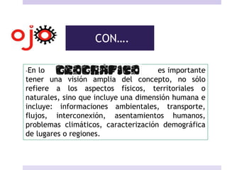 CON….
-En lo es importante
tener una visión amplia del concepto, no sólo
refiere a los aspectos físicos, territoriales o
naturales, sino que incluye una dimensión humana e
incluye: informaciones ambientales, transporte,
flujos, interconexión, asentamientos humanos,
problemas climáticos, caracterización demográfica
de lugares o regiones.
 