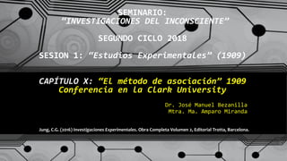 SEMINARIO:
“INVESTIGACIONES DEL INCONSCIENTE”
SEGUNDO CICLO 2018
SESION 1: “Estudios Experimentales” (1909)
CAPÍTULO X: “El método de asociación” 1909
Conferencia en la Clark University
Dr. José Manuel Bezanilla
Mtra. Ma. Amparo Miranda
Jung, C.G. (2016) Investigaciones Experimentales. Obra Completa Volumen 2, Editorial Trotta, Barcelona.
 