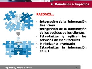 5. Características
Chimbote, Setiembre 2013
Las características que distinguen a un ERP son:
 INTEGRALES. Permiten controlar los diferentes procesos de la
compañía entendiendo que todos los departamentos de una
empresa se relacionan entre sí, es decir, que el resultado de un
proceso es punto de inicio del siguiente.
 MODULARES. Los ERP entienden que una empresa es un
conjunto de departamentos que se encuentran interrelacionados
por la información que comparten y que se genera a partir de sus
procesos.
 ADAPTABLES. Los ERP están creados para adaptarse a la
idiosincrasia de cada empresa. Esto se logra por medio de la
configuración o parametrización de los procesos de acuerdo con
las salidas que se necesiten de cada uno.
 