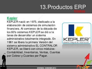 Chimbote, Setiembre 2013
13.Productos ERP
Privativos
Kepler
KEPLER nació en 1975, dedicado a la
elaboración de sistemas de simulación
financiera. Al comienzo de la década de
los 80's sistemas KEPLER se dió a la
tarea de desarrollar un sistema
administrativo totalmente integrado. En
1981 se libera la primera Versión del
sistema administrativo EL CONTRALOR
KEPLER, se liberó con cinco módulos:
Contabilidad, Inventarios, Ventas, Cuantas
por Cobrar y Cuantas por Pagar.
 