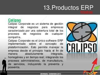 Chimbote, Setiembre 2013
13.Productos ERP
Privativos
Calipso
Calipso Corporate es un sistema de gestión
integral de negocios para empresas
caracterizado por una cobertura total de los
procesos de negocios de cualquier
compañía.
Calipso Corporate es el único software ERP
implementado sobre el concepto de
plataformización. Esto permite manejar la
empresa desde el principio hasta el fin de
manera absolutamente integrada,
homogénea y en tiempo real; integrando los
procesos administrativos, de manufactura,
de servicios, incluyendo la preventa y
posventa.
 