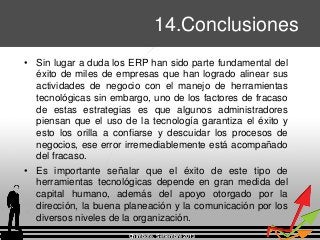 • Sin lugar a duda los ERP han sido parte fundamental del
éxito de miles de empresas que han logrado alinear sus
actividades de negocio con el manejo de herramientas
tecnológicas sin embargo, uno de los factores de fracaso
de estas estrategias es que algunos administradores
piensan que el uso de la tecnología garantiza el éxito y
esto los orilla a confiarse y descuidar los procesos de
negocios, ese error irremediablemente está acompañado
del fracaso.
• Es importante señalar que el éxito de este tipo de
herramientas tecnológicas depende en gran medida del
capital humano, además del apoyo otorgado por la
dirección, la buena planeación y la comunicación por los
diversos niveles de la organización.
Chimbote, Setiembre 2013
14.Conclusiones
 