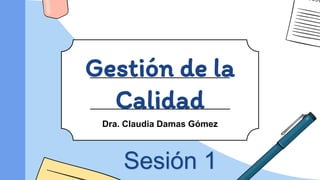 Gestión de la
Calidad
Dra. Claudia Damas Gómez
Sesión 1
 