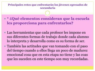 Principales retos que enfrentarán los jóvenes egresados de
                          secundaria



 * ¿Qué elementos consideran que la escuela
 les proporciona para enfrentarlos?

 Las herramientas que cada profesor les impone en
  sus diferentes formas de trabajo donde cada alumno
  lo interpreta y desarrolla como es su forma de ser.
 También las actitudes que van tomando con el paso
  del tiempo cuando a ellos llega un poco de madurez
  emocional cosa que en esta etapa no tiene y las coas
  que les suceden en este tiempo son muy recordadas.
 