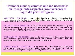 Proponer algunos cambios que son necesarios
   en los siguientes aspectos para favorecer el
             logro del perfil de egreso.

*GESTIÓN    ESCOLAR:    cada  institución tiene  necesidades
diferentes pero todas son catalogadas por la misma finalidad
unas luchan mas que otras.

*MANEJO DE RECURSOS: estos son una pieza fundamental para
que el objetivo del plan de estudios se realice y es por eso que
tenemos que darle el uso correcto que estos debe tener para el
aprovechamiento de los alumnos.


*FORMACIÓN DOCENTE: que cada vez mas los docentes tengan
mas interés por su capacitación conforma va avanzando el
complemento del contenido del conocimiento


*PROGRAMAS DE ESTUDIO: que sean un poco mas estratégicos
para  comprender    el  contenido   que   los  profesores deben
transmitir y cumplir respecto al objetivo que este tiene
 