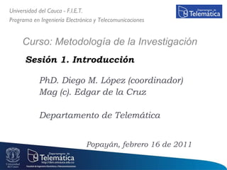 Sesión 1. Introducción  PhD. Diego M. López (coordinador) Mag (c). Edgar de la Cruz Departamento de Telemática Universidad del Cauca - F.I.E.T. Programa en Ingeniería Electrónica y Telecomunicaciones Curso: Metodología de la Investigación  Popayán, febrero 16 de 2011 