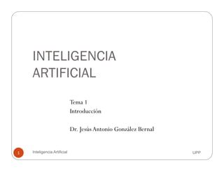 INTELIGENCIAINTELIGENCIA
ARTIFICIALARTIFICIAL
Tema 1
Introducción
Dr. JesúsAntonio González Bernal
UPPInteligencia Artificial1
 