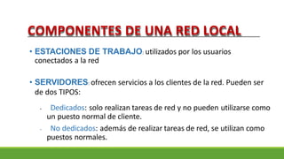 COMPONENTES DE UNA RED LOCAL
• ESTACIONES DE TRABAJO: utilizados por los usuarios
conectados a la red
• SERVIDORES: ofrecen servicios a los clientes de la red. Pueden ser
de dos TIPOS:
• Dedicados: solo realizan tareas de red y no pueden utilizarse como
un puesto normal de cliente.
• No dedicados: además de realizar tareas de red, se utilizan como
puestos normales.
 
