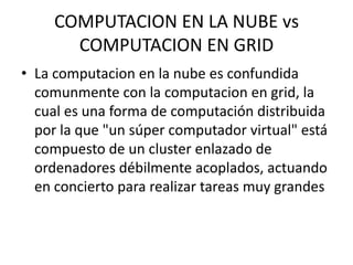 COMPUTACION EN LA NUBE vs COMPUTACION EN GRIDLa computacion en la nube es confundida comunmente con la computacion en grid, la  cual es una forma de computación distribuida por la que "un súper computador virtual" está compuesto de un cluster enlazado de ordenadores débilmente acoplados, actuando en concierto para realizar tareas muy grandes