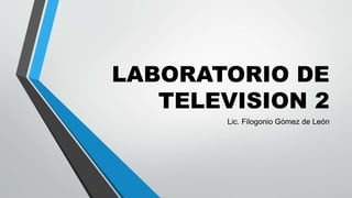 LABORATORIO DE
TELEVISION 2
Lic. Filogonio Gómez de León
 