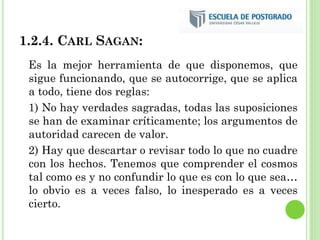 1.2.4. CARL SAGAN:
Es la mejor herramienta de que disponemos, que
sigue funcionando, que se autocorrige, que se aplica
a todo, tiene dos reglas:
1) No hay verdades sagradas, todas las suposiciones
se han de examinar críticamente; los argumentos de
autoridad carecen de valor.
2) Hay que descartar o revisar todo lo que no cuadre
con los hechos. Tenemos que comprender el cosmos
tal como es y no confundir lo que es con lo que sea…
lo obvio es a veces falso, lo inesperado es a veces
cierto.
 