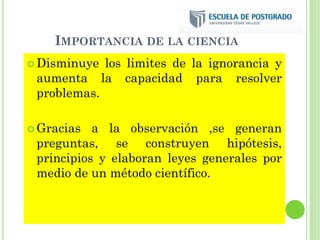 IMPORTANCIA DE LA CIENCIA
 Disminuye los limites de la ignorancia y
aumenta la capacidad para resolver
problemas.
 Gracias a la observación ,se generan
preguntas, se construyen hipótesis,
principios y elaboran leyes generales por
medio de un método científico.
 