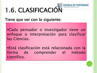Tiene que ver con lo siguiente:
Cada pensador o investigador tiene un
enfoque o interpretación para clasificar
las Ciencias.
Está clasificación está relacionada con la
forma de comprender el método
científico.
1.6. CLASIFICACIÓN
 