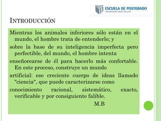 INTRODUCCIÓN
Mientras los animales inferiores sólo están en el
mundo, el hombre trata de entenderlo; y
sobre la base de su inteligencia imperfecta pero
perfectible, del mundo, el hombre intenta
enseñorearse de él para hacerlo más confortable.
En este proceso, construye un mundo
artificial: ese creciente cuerpo de ideas llamado
"ciencia", que puede caracterizarse como
conocimiento racional, sistemático, exacto,
verificable y por consiguiente falible.
M.B
 