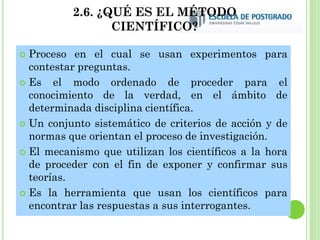 2.6. ¿QUÉ ES EL MÉTODO
CIENTÍFICO?
 Proceso en el cual se usan experimentos para
contestar preguntas.
 Es el modo ordenado de proceder para el
conocimiento de la verdad, en el ámbito de
determinada disciplina científica.
 Un conjunto sistemático de criterios de acción y de
normas que orientan el proceso de investigación.
 El mecanismo que utilizan los científicos a la hora
de proceder con el fin de exponer y confirmar sus
teorías.
 Es la herramienta que usan los científicos para
encontrar las respuestas a sus interrogantes.
 
