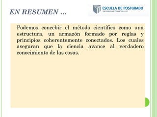 EN RESUMEN …
Podemos concebir el método científico como una
estructura, un armazón formado por reglas y
principios coherentemente conectados. Los cuales
aseguran que la ciencia avance al verdadero
conocimiento de las cosas.
 