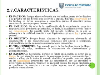2.7.CARACTERÍSTICAS:
 ES FÁCTICO: Porque tiene referencia en los hechos, parte de los hechos
y se prueba con los hechos que describe y explica. Sin una observación de
los hechos, en forma minuciosa y específica, jamás el científico podrá
encontrar lo que se propone demostrar.
 ES EMPÍRICO: Se vale de la verificación de la experiencia, para dar
respuesta a los problemas planteados, es decir, la experiencia como fuente
del conocimiento. Es aquella parte del método científico en la que la
referencia a la realidad permite a una hipótesis erigirse en ley o principio
general.
 ES OBJETIVO: Porque busca alcanzar la explicación adecuando el
conocimiento a las características esenciales del objeto o fenómeno,
independientemente de nuestras apreciaciones personales.
 ES TRASCENDENTE: Aun cuando parte de los hechos, trata de llegar
más allá de ellos, mediante la elaboración de abstracciones y
generalizaciones.
 ES RACIONAL: Es racional porque se funda en la razón, es decir, en la
lógica, lo cual significa que parte de conceptos, juicios y razonamientos y
vuelve a ellos; por lo tanto, el método científico no puede tener su origen
en las apariencias producidas por las sensaciones, por las creencias o
preferencias personales. También es racional porque las ideas producidas
se combinan de acuerdo a ciertas reglas lógicas, con el propósito de
producir nuevas ideas.
 
