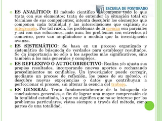  ES ANALÍTICO: El método científico descompone todo lo que
trata con sus elementos; trata de entender la situación total en
términos de sus componentes; intenta descubrir los elementos que
componen cada totalidad y las interrelaciones que explican su
integración. Por tal razón, los problemas de la ciencia son parciales
y así con sus soluciones, más aun: los problemas son estrechos al
comienzo, pero van ampliándose a medida que la investigación
avanza.
 ES SISTEMÁTICO: Se basa en un proceso organizado y
sistemático de búsqueda de verdades para establecer resultados.
Se da importancia no sólo a los aspectos más significativos, sino
también a los más generales y complejos.
 ES REFLEXIVO O AUTOCORRECTIVO: Realiza y/o ajusta sus
propios resultados, incorporando nuevos aportes o rechazando
procedimientos no confiables. Un investigador puede corregir,
mediante un proceso de reflexión, los pasos de su método, si
descubre nuevas experiencias o datos que contribuyan a
perfeccionar el proceso, sin alterar la esencia del trabajo.
 ES GENERAL: Trata fundamentalmente de la búsqueda de
conclusiones generales, a fin de lograr una mayor comprensión de
la totalidad estudiada, lo que no significa que no se interese por los
problemas particulares, vistos siempre a través del método, como
partes de una totalidad.
 