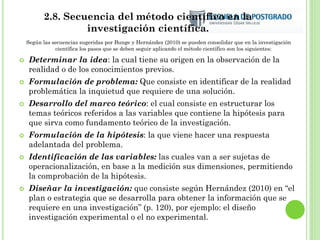 2.8. Secuencia del método científico en la
investigación científica.
Según las secuencias sugeridas por Bunge y Hernández (2010) se pueden consolidar que en la investigación
científica los pasos que se deben seguir aplicando el método científico son los siguientes:
 Determinar la idea: la cual tiene su origen en la observación de la
realidad o de los conocimientos previos.
 Formulación de problema: Que consiste en identificar de la realidad
problemática la inquietud que requiere de una solución.
 Desarrollo del marco teórico: el cual consiste en estructurar los
temas teóricos referidos a las variables que contiene la hipótesis para
que sirva como fundamento teórico de la investigación.
 Formulación de la hipótesis: la que viene hacer una respuesta
adelantada del problema.
 Identificación de las variables: las cuales van a ser sujetas de
operacionalización, en base a la medición sus dimensiones, permitiendo
la comprobación de la hipótesis.
 Diseñar la investigación: que consiste según Hernández (2010) en “el
plan o estrategia que se desarrolla para obtener la información que se
requiere en una investigación” (p. 120), por ejemplo: el diseño
investigación experimental o el no experimental.
 