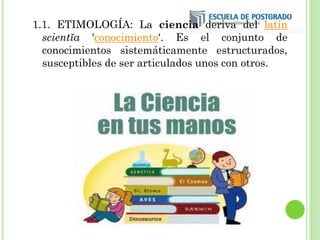 1.1. ETIMOLOGÍA: La ciencia deriva del latín
scientĭa 'conocimiento‘. Es el conjunto de
conocimientos sistemáticamente estructurados,
susceptibles de ser articulados unos con otros.
 