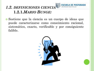 1.2. DEFINICIONES CIENCIA
1.2.1.MARIO BUNGE:
 Sostiene que la ciencia es un cuerpo de ideas que
puede caracterizarse como conocimiento racional,
sistemático, exacto, verificable y por consiguiente
falible.
 
