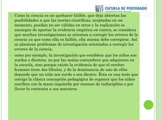  Como la ciencia es un quehacer falible, que deja abiertas las
posibilidades a que las teorías científicas, aceptadas en un
momento, puedan no ser válidas en otros y la replicación se
encargue de aportar la evidencia empírica en contra, se considera
que muchas investigaciones se orientan a corregir los errores de la
ciencia ya que como ella es falible, ella misma debe corregirse. Así
se plantean problemas de investigación orientados a corregir los
errores de la ciencia,
 como por ejemplo, la investigación que establece que los niños son
zurdos o diestros, no por las malas costumbres que adquieren en
la escuela, sino porque existe la evidencia de que el cerebro
humano tiene dos lóbulos, y de la dominancia de uno de ellos
depende que un niño sea zurdo o sea diestro. Ésta es una tesis que
corrige la clásica concepción pedagógica de suponer que los niños
escriben con la mano izquierda por razones de indisciplina o por
llevar la contraria a sus maestros.
 
