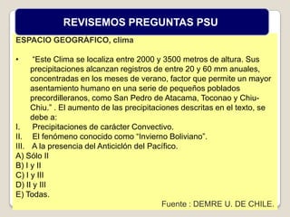 ESPACIO GEOGRÁFICO, clima
• “Este Clima se localiza entre 2000 y 3500 metros de altura. Sus
precipitaciones alcanzan registros de entre 20 y 60 mm anuales,
concentradas en los meses de verano, factor que permite un mayor
asentamiento humano en una serie de pequeños poblados
precordilleranos, como San Pedro de Atacama, Toconao y Chiu-
Chiu.” . El aumento de las precipitaciones descritas en el texto, se
debe a:
I. Precipitaciones de carácter Convectivo.
II. El fenómeno conocido como “Invierno Boliviano”.
III. A la presencia del Anticiclón del Pacífico.
A) Sólo II
B) I y II
C) I y III
D) II y III
E) Todas.
Fuente : DEMRE U. DE CHILE.
REVISEMOS PREGUNTAS PSU
 
