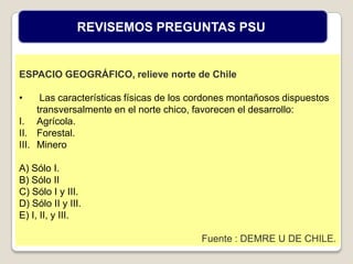 ESPACIO GEOGRÁFICO, relieve norte de Chile
• Las características físicas de los cordones montañosos dispuestos
transversalmente en el norte chico, favorecen el desarrollo:
I. Agrícola.
II. Forestal.
III. Minero
A) Sólo I.
B) Sólo II
C) Sólo I y III.
D) Sólo II y III.
E) I, II, y III.
Fuente : DEMRE U DE CHILE.
REVISEMOS PREGUNTAS PSU
 