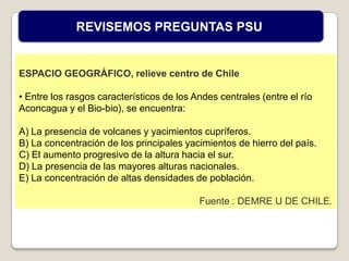 ESPACIO GEOGRÁFICO, relieve centro de Chile
• Entre los rasgos característicos de los Andes centrales (entre el río
Aconcagua y el Bio-bio), se encuentra:
A) La presencia de volcanes y yacimientos cupríferos.
B) La concentración de los principales yacimientos de hierro del país.
C) El aumento progresivo de la altura hacia el sur.
D) La presencia de las mayores alturas nacionales.
E) La concentración de altas densidades de población.
Fuente : DEMRE U DE CHILE.
REVISEMOS PREGUNTAS PSU
 