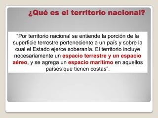 “Por territorio nacional se entiende la porción de la
superficie terrestre perteneciente a un país y sobre la
cual el Estado ejerce soberanía. El territorio incluye
necesariamente un espacio terrestre y un espacio
aéreo, y se agrega un espacio marítimo en aquellos
países que tienen costas”.
¿Qué es el territorio nacional?
 