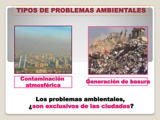 Contaminación
atmosférica
Generación de basura
Los problemas ambientales,
¿son exclusivos de las ciudades?
TIPOS DE PROBLEMAS AMBIENTALES
 