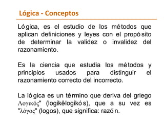 Lógica - Conceptos Lógica, es el estudio de los métodos que aplican definiciones y leyes con el propósito de determinar la validez o invalidez del razonamiento. Es la ciencia que estudia los métodos y principios usados para distinguir el razonamiento correcto del incorrecto. La lógica es un término que deriva del griego Λογικός" (logikê-logikós), que a su vez es "λόγος" (logos), que significa: razón. 