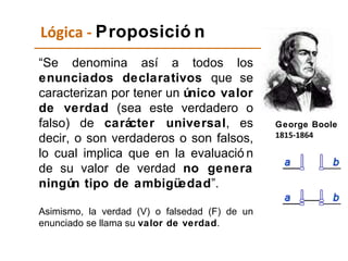 Lógica -  Proposición “ Se denomina así a todos los  enunciados declarativos  que se caracterizan por tener un  único valor de verdad  (sea este verdadero o falso) de  carácter universal , es decir, o son verdaderos o son falsos, lo cual implica que en la evaluación de su valor de verdad  no genera ningún tipo de ambigüedad ”. Asimismo,   la   verdad   (V)   o   falsedad   (F)   de   un   enunciado   se   llama   su   valor   de   verdad . George Boole 1815-1864   
