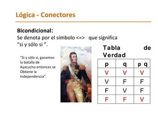 Lógica - Conectores Bicondicional :   Se denota por el símbolo <=>  que significa  “ si y sólo si ”. Tabla   de   Verdad “ Si y sólo si, ganamos la batalla de  Ayacucho entonces se  Obtiene la Independencia”. p q p  q V V V V F F F V F F F V 